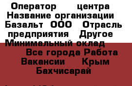 Оператор Call-центра › Название организации ­ Базальт, ООО › Отрасль предприятия ­ Другое › Минимальный оклад ­ 22 000 - Все города Работа » Вакансии   . Крым,Бахчисарай